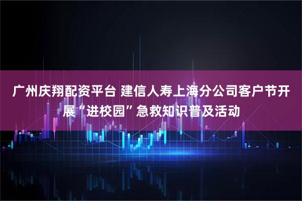 广州庆翔配资平台 建信人寿上海分公司客户节开展“进校园”急救知识普及活动