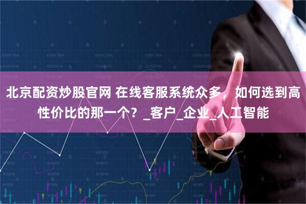 北京配资炒股官网 在线客服系统众多,如何选到高性价比的那一个?_客户_企业_人工智能
