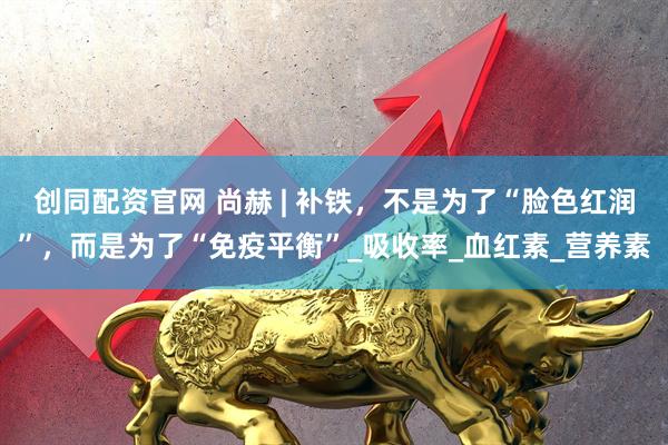创同配资官网 尚赫 | 补铁,不是为了“脸色红润”,而是为了“免疫平衡”_吸收率_血红素_营养素