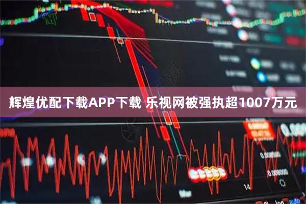 辉煌优配下载APP下载 乐视网被强执超1007万元