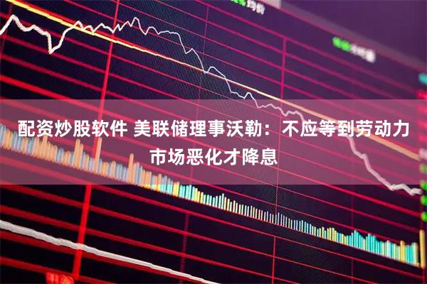 配资炒股软件 美联储理事沃勒：不应等到劳动力市场恶化才降息