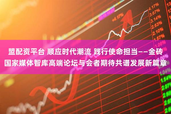 盟配资平台 顺应时代潮流 践行使命担当——金砖国家媒体智库高端论坛与会者期待共谱发展新篇章