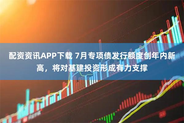 配资资讯APP下载 7月专项债发行额度创年内新高,将对基建投资形成有力支撑