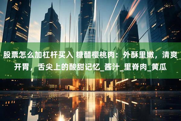 股票怎么加杠杆买入 糖醋樱桃肉：外酥里嫩，清爽开胃，舌尖上的酸甜记忆_酱汁_里脊肉_黄瓜