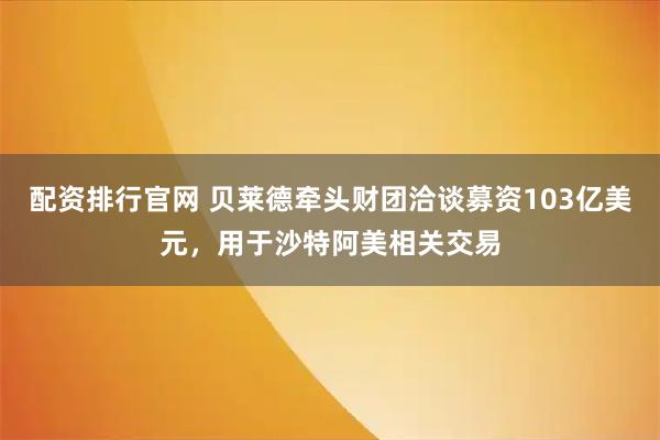 配资排行官网 贝莱德牵头财团洽谈募资103亿美元，用于沙特阿美相关交易