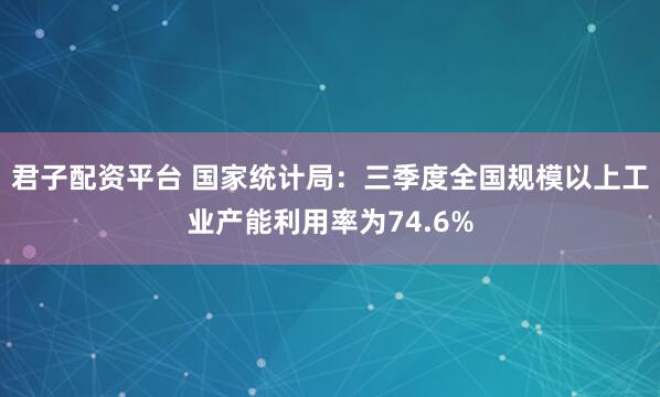 君子配资平台 国家统计局：三季度全国规模以上工业产能利用率为74.6%