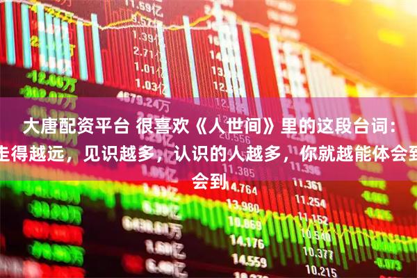 大唐配资平台 很喜欢《人世间》里的这段台词：走得越远，见识越多，认识的人越多，你就越能体会到