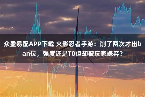 众盈易配APP下载 火影忍者手游：削了两次才出ban位，强度还是T0但却被玩家嫌弃？