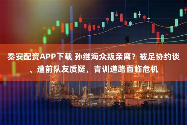 秦安配资APP下载 孙继海众叛亲离？被足协约谈、遭前队友质疑，青训道路面临危机