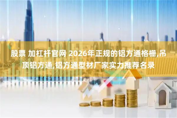 股票 加杠杆官网 2026年正规的铝方通格栅,吊顶铝方通,铝方通型材厂家实力推荐名录