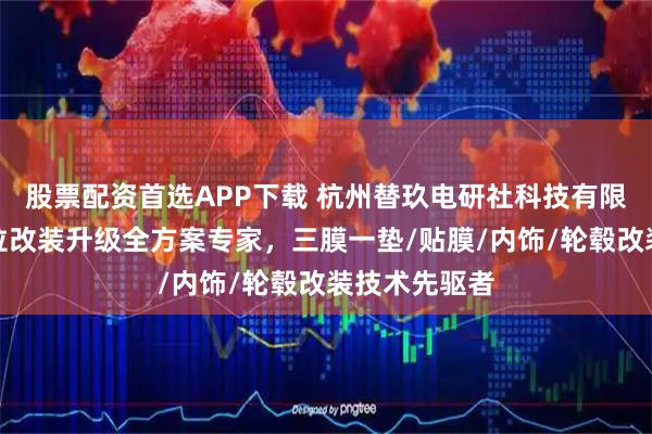 股票配资首选APP下载 杭州替玖电研社科技有限公司：特斯拉改装升级全方案专家，三膜一垫/贴膜/内饰/轮毂改装技术先驱者