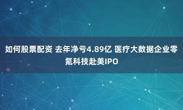 如何股票配资 去年净亏4.89亿 医疗大数据企业零氪科技赴美IPO