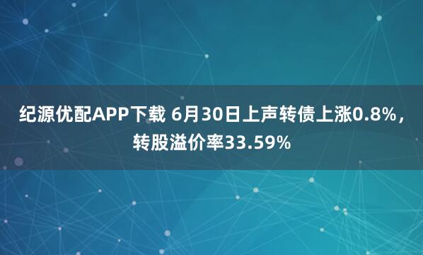 纪源优配APP下载 6月30日上声转债上涨0.8%，转股溢价率33.59%