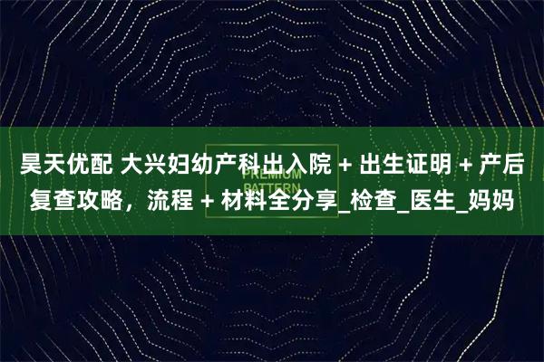 昊天优配 大兴妇幼产科出入院 + 出生证明 + 产后复查攻略,流程 + 材料全分享_检查_医生_妈妈