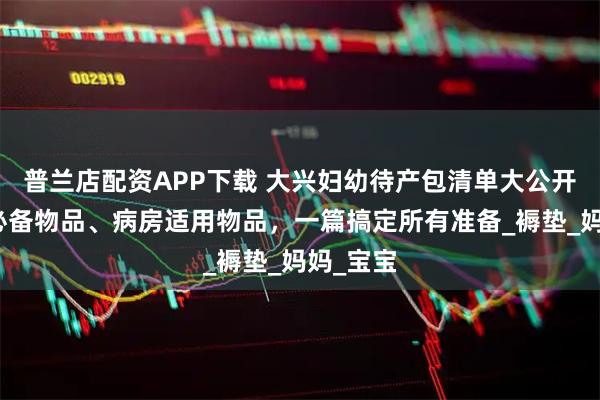 普兰店配资APP下载 大兴妇幼待产包清单大公开:住院必备物品、病房适用物品,一篇搞定所有准备_褥垫_妈妈_宝宝