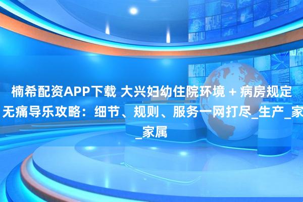 楠希配资APP下载 大兴妇幼住院环境 + 病房规定 + 无痛导乐攻略:细节、规则、服务一网打尽_生产_家属