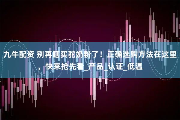 九牛配资 别再瞎买驼奶粉了!正确选购方法在这里,快来抢先看_产品_认证_低温