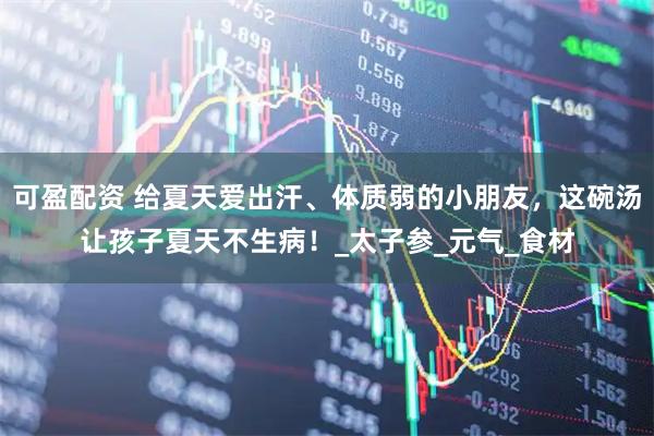 可盈配资 给夏天爱出汗、体质弱的小朋友,这碗汤让孩子夏天不生病!_太子参_元气_食材