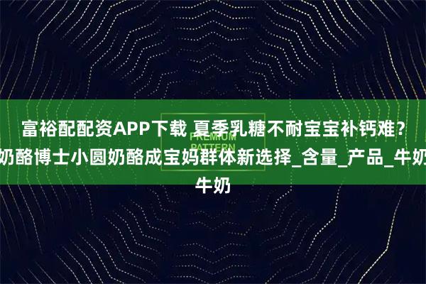 富裕配配资APP下载 夏季乳糖不耐宝宝补钙难?奶酪博士小圆奶酪成宝妈群体新选择_含量_产品_牛奶