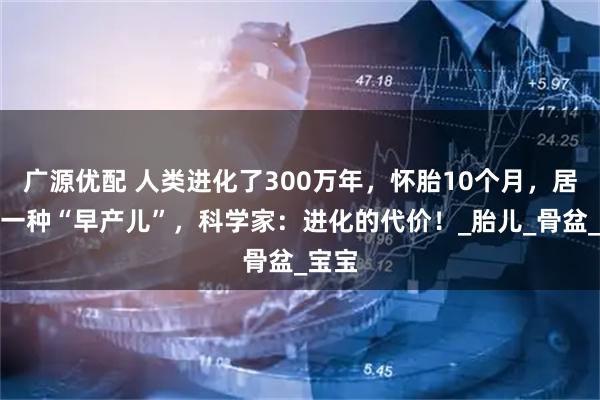 广源优配 人类进化了300万年,怀胎10个月,居然是一种“早产儿”,科学家:进化的代价!_胎儿_骨盆_宝宝