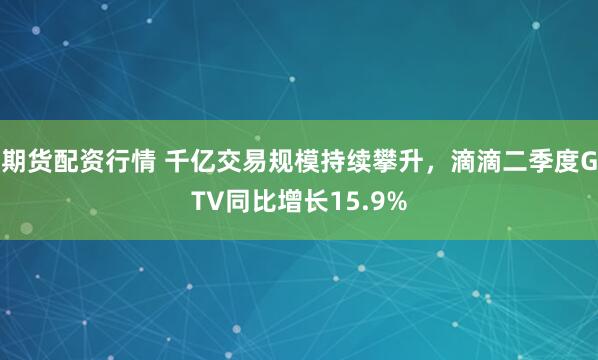 期货配资行情 千亿交易规模持续攀升，滴滴二季度GTV同比增长15.9%