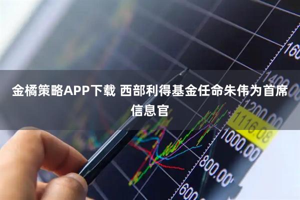 金橘策略APP下载 西部利得基金任命朱伟为首席信息官