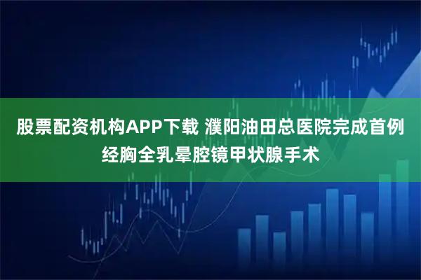 股票配资机构APP下载 濮阳油田总医院完成首例经胸全乳晕腔镜甲状腺手术