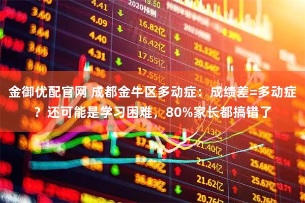 金御优配官网 成都金牛区多动症:成绩差=多动症?还可能是学习困难,80%家长都搞错了