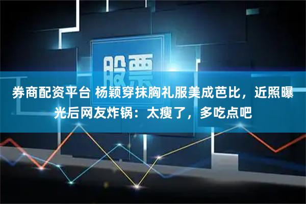 券商配资平台 杨颖穿抹胸礼服美成芭比，近照曝光后网友炸锅：太瘦了，多吃点吧
