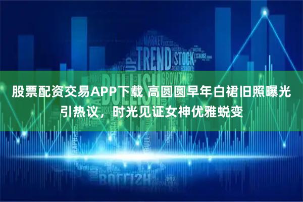 股票配资交易APP下载 高圆圆早年白裙旧照曝光引热议，时光见证女神优雅蜕变