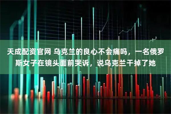 天成配资官网 乌克兰的良心不会痛吗,一名俄罗斯女子在镜头面前哭诉,说乌克兰干掉了她
